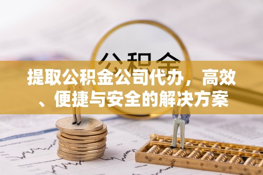 黎川提取公积金公司代办，高效、便捷与安全的解决方案
