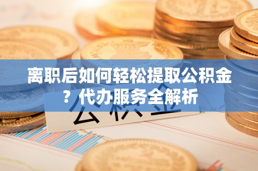 黎川离职后如何轻松提取公积金？代办服务全解析