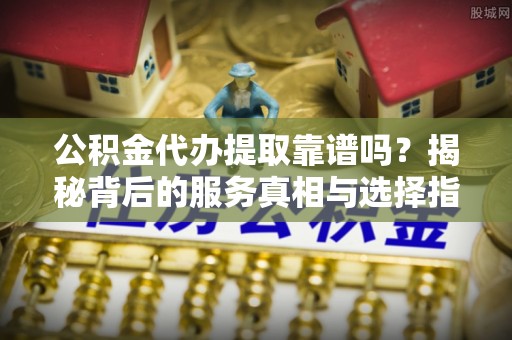 黎川公积金代办提取靠谱吗？揭秘背后的服务真相与选择指南