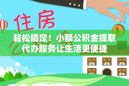 黎川轻松搞定！小额公积金提取代办服务让生活更便捷