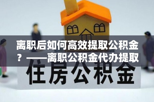 黎川离职后如何高效提取公积金？——离职公积金代办提取全流程解析