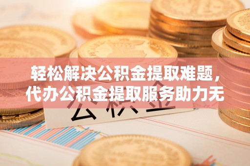 黎川轻松解决公积金提取难题，代办公积金提取服务助力无忧生活