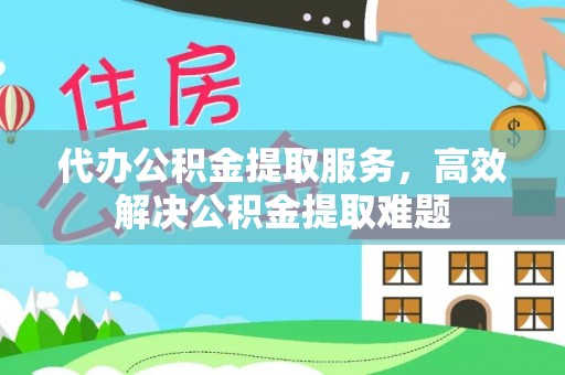 黎川代办公积金提取服务，高效解决公积金提取难题