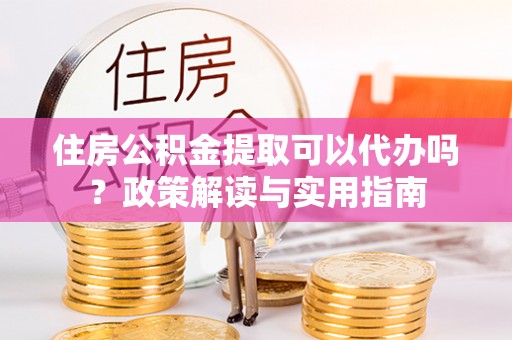 黎川住房公积金提取可以代办吗？政策解读与实用指南