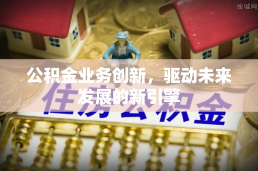 黎川公积金业务创新，驱动未来发展的新引擎