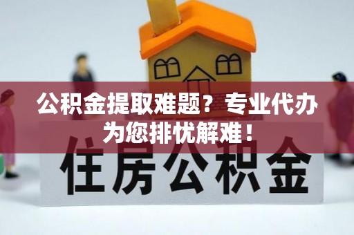 黎川公积金提取难题？专业代办为您排忧解难！