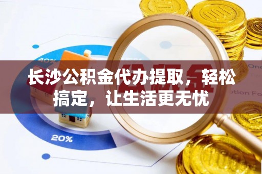 黎川长沙公积金代办提取，轻松搞定，让生活更无忧