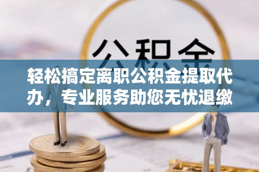 黎川轻松搞定离职公积金提取代办，专业服务助您无忧退缴