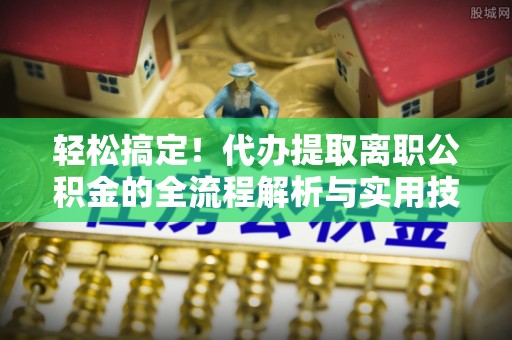 黎川轻松搞定！代办提取离职公积金的全流程解析与实用技巧