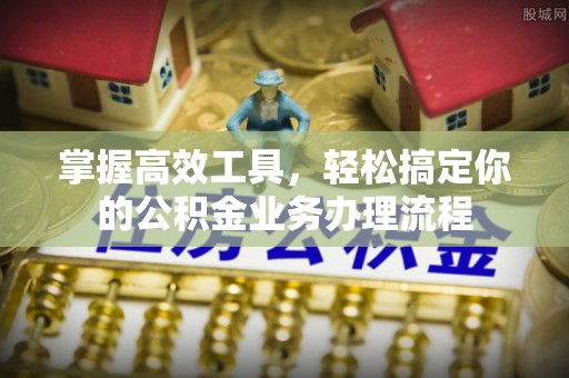 黎川掌握高效工具，轻松搞定你的公积金业务办理流程