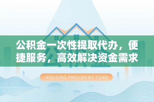 黎川公积金一次性提取代办，便捷服务，高效解决资金需求
