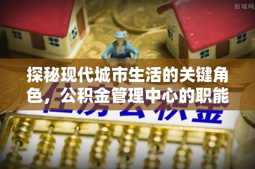 黎川探秘现代城市生活的关键角色，公积金管理中心的职能与影响