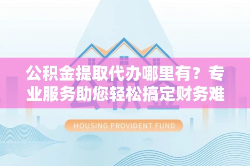 黎川公积金提取代办哪里有？专业服务助您轻松搞定财务难题