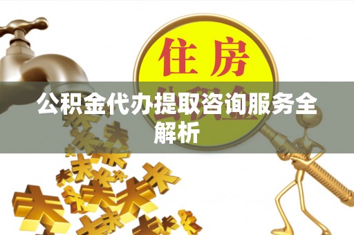 黎川公积金代办提取咨询服务全解析