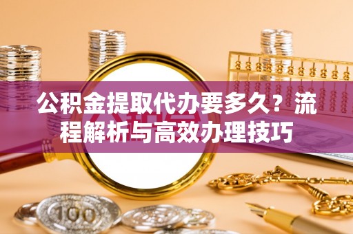黎川公积金提取代办要多久？流程解析与高效办理技巧