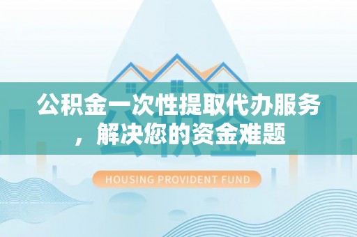 黎川公积金一次性提取代办服务，解决您的资金难题