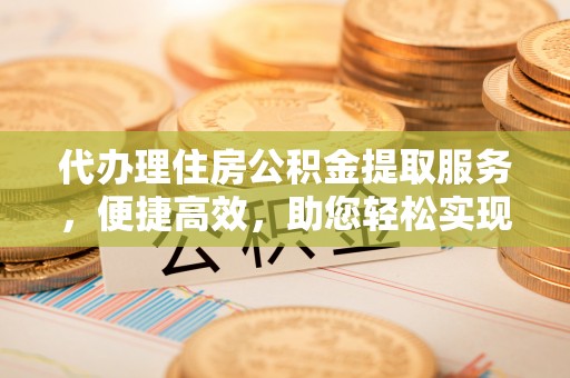 黎川代办理住房公积金提取服务，便捷高效，助您轻松实现资金规划