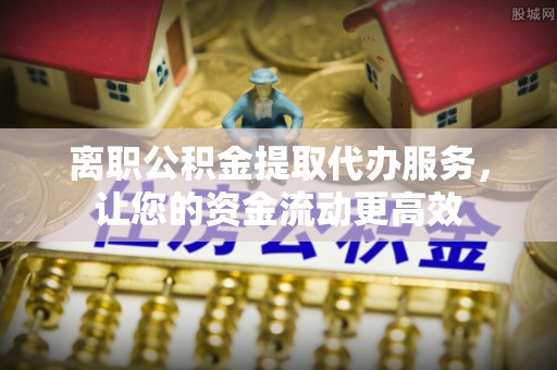 黎川离职公积金提取代办服务，让您的资金流动更高效