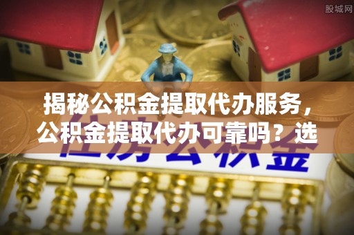 黎川揭秘公积金提取代办服务，公积金提取代办可靠吗？选择需谨慎