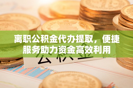 黎川离职公积金代办提取，便捷服务助力资金高效利用