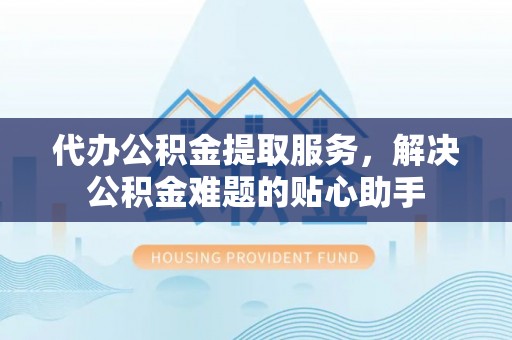 黎川代办公积金提取服务，解决公积金难题的贴心助手