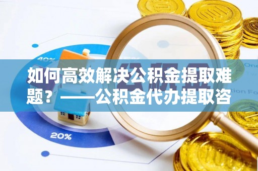 黎川如何高效解决公积金提取难题？——公积金代办提取咨询服务全解析