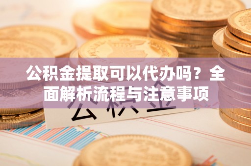 黎川公积金提取可以代办吗？全面解析流程与注意事项