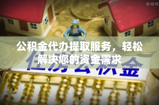 黎川公积金代办提取服务，轻松解决您的资金需求