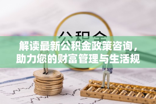 黎川解读最新公积金政策咨询，助力您的财富管理与生活规划