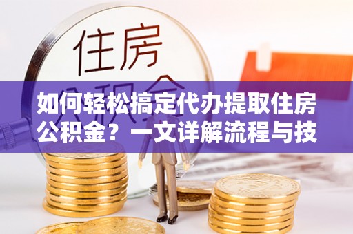 黎川如何轻松搞定代办提取住房公积金？一文详解流程与技巧