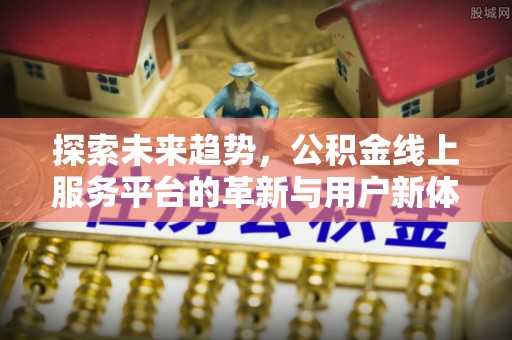 黎川探索未来趋势，公积金线上服务平台的革新与用户新体验