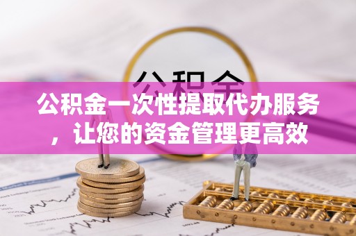 黎川公积金一次性提取代办服务，让您的资金管理更高效