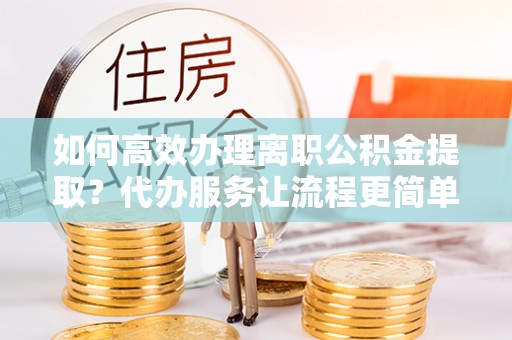 黎川如何高效办理离职公积金提取？代办服务让流程更简单