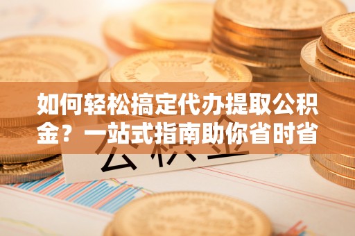 黎川如何轻松搞定代办提取公积金？一站式指南助你省时省心