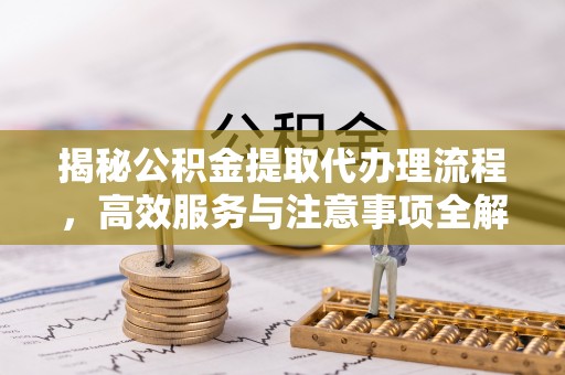 黎川揭秘公积金提取代办理流程，高效服务与注意事项全解析