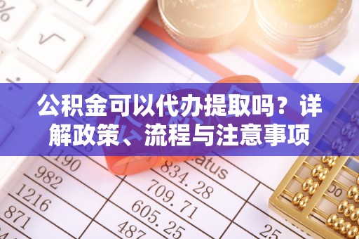 黎川公积金可以代办提取吗？详解政策、流程与注意事项