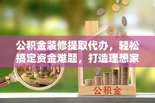 黎川公积金装修提取代办，轻松搞定资金难题，打造理想家居