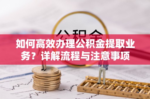 黎川如何高效办理公积金提取业务？详解流程与注意事项