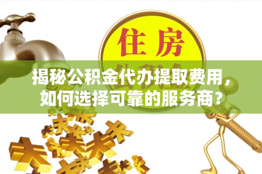 黎川揭秘公积金代办提取费用，如何选择可靠的服务商？
