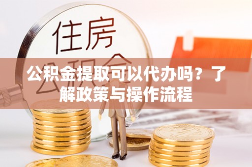 黎川公积金提取可以代办吗？了解政策与操作流程