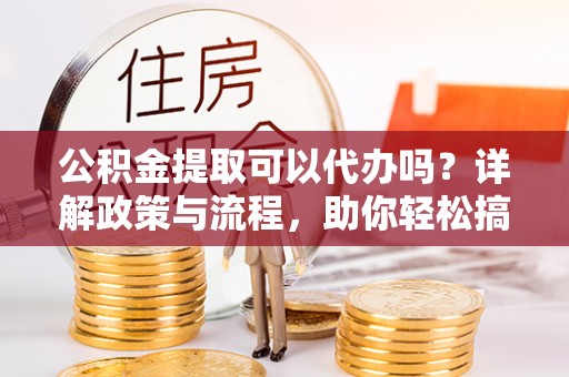 黎川公积金提取可以代办吗？详解政策与流程，助你轻松搞定！