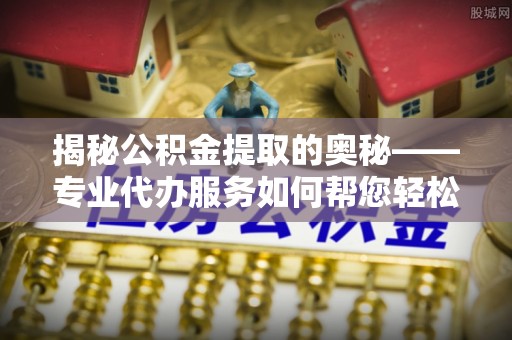 黎川揭秘公积金提取的奥秘——专业代办服务如何帮您轻松搞定