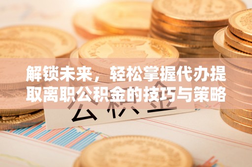 黎川解锁未来，轻松掌握代办提取离职公积金的技巧与策略