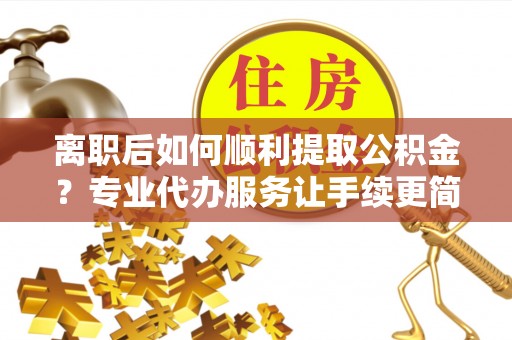 黎川离职后如何顺利提取公积金？专业代办服务让手续更简单
