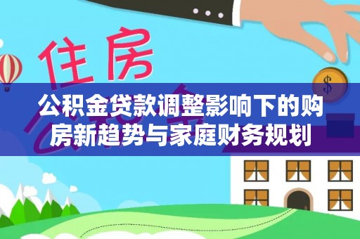 黎川公积金贷款调整影响下的购房新趋势与家庭财务规划
