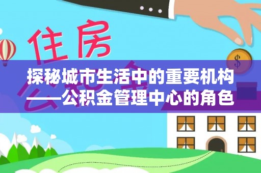 黎川探秘城市生活中的重要机构——公积金管理中心的角色与意义