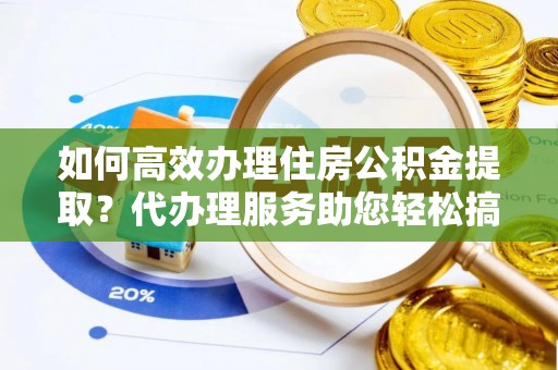 黎川如何高效办理住房公积金提取？代办理服务助您轻松搞定