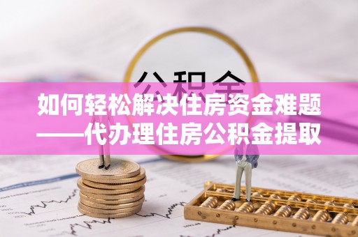 黎川如何轻松解决住房资金难题——代办理住房公积金提取服务详解