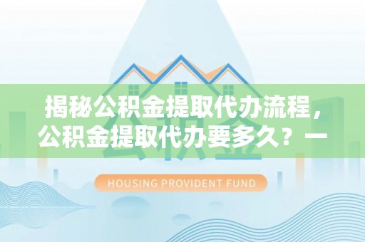 黎川揭秘公积金提取代办流程，公积金提取代办要多久？一文读懂
