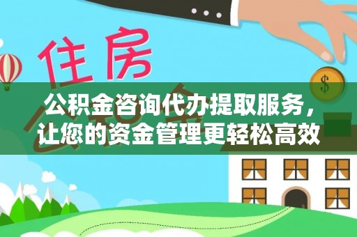 黎川公积金咨询代办提取服务，让您的资金管理更轻松高效